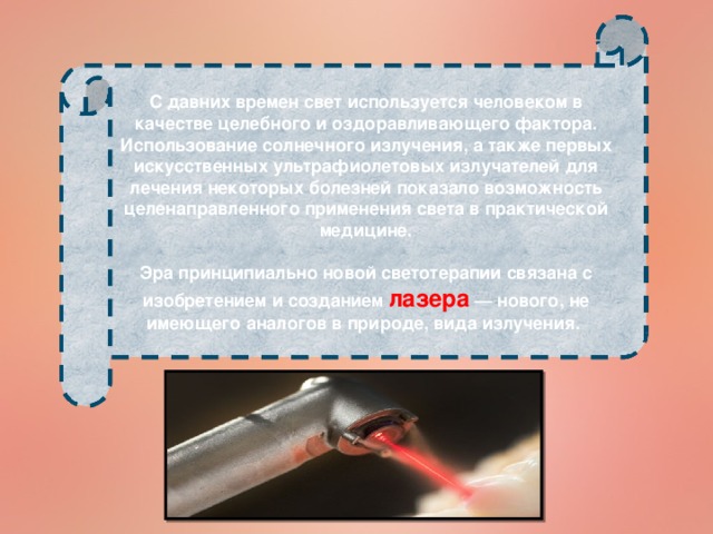 С давних времен свет используется человеком в качестве целебного и оздоравливающего фактора. Использование солнечного излучения, а также первых искусственных ультрафиолетовых излучателей для лечения некоторых болезней показало возможность целенаправленного применения света в практической медицине.  Эра принципиально новой светотерапии связана с изобретением и созданием лазера — нового, не имеющего аналогов в природе, вида излучения.