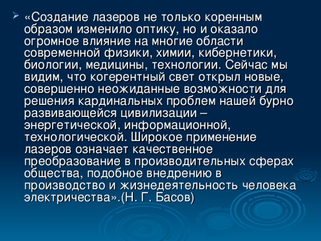 «Создание лазеров не только коренным образом изменило оптику, но и оказало огромное влияние на многие области современной физики, химии, кибернетики, биологии, медицины, технологии. Сейчас мы видим, что когерентный свет открыл новые, совершенно неожиданные возможности для решения кардинальных проблем нашей бурно развивающейся цивилизации – энергетической, информационной, технологической. Широкое применение лазеров означает качественное преобразование в производительных сферах общества, подобное внедрению в производство и жизнедеятельность человека электричества».(Н. Г. Басов)