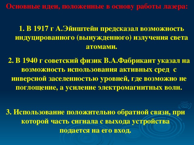 Основные идеи, положенные в основу работы лазера: 1. В 1917 г А.Эйнштейн предсказал возможность индуцированного (вынужденного) излучения света атомами. 2. В 1940 г советский физик В.А.Фабрикант указал на возможность использования активных сред с инверсной заселенностью уровней, где возможно не поглощение, а усиление электромагнитных волн. 3. Использование положительно обратной связи, при которой часть сигнала с выхода устройства подается на его вход.