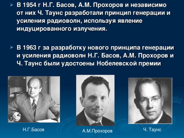 В 1954 г Н.Г. Басов, А.М. Прохоров и независимо от них Ч. Таунс разработали принцип генерации и усиления радиоволн, используя явление индуцированного излучения.  В 1963 г за разработку нового принципа генерации и усиления радиоволн Н.Г. Басов, А.М. Прохоров и Ч. Таунс были удостоены Нобелевской премии