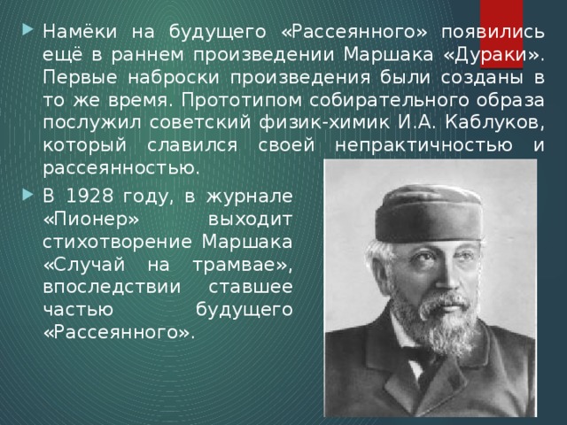 Намёки на будущего «Рассеянного» появились ещё в раннем произведении Маршака «Дураки». Первые наброски произведения были созданы в то же время. Прототипом собирательного образа послужил советский физик-химик И.А. Каблуков, который славился своей непрактичностью и рассеянностью. В 1928 году, в журнале «Пионер» выходит стихотворение Маршака «Случай на трамвае», впоследствии ставшее частью будущего «Рассеянного». 
