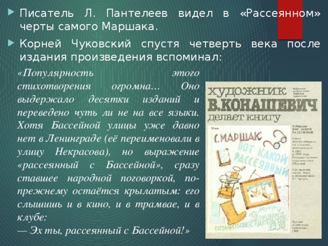 Писатель Л. Пантелеев видел в «Рассеянном» черты самого Маршака. Корней Чуковский спустя четверть века после издания произведения вспоминал: «Популярность этого стихотворения огромна… Оно выдержало десятки изданий и переведено чуть ли не на все языки. Хотя Бассейной улицы уже давно нет в Ленинграде (её переименовали в улицу Некрасова), но выражение «рассеянный с Бассейной», сразу ставшее народной поговоркой, по-прежнему остаётся крылатым: его слышишь и в кино, и в трамвае, и в клубе: — Эх ты, рассеянный с Бассейной!» 