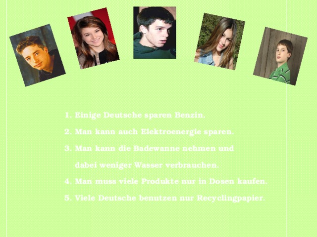 1. Einige Deutsche sparen Benzin. 2. Man kann auch Elektroenergie sparen. 3. Man kann die Badewanne nehmen und  dabei weniger Wasser verbrauchen. 4. Man muss viele Produkte nur in Dosen kaufen. 5. Viele Deutsche benutzen nur Recyclingpapier. 