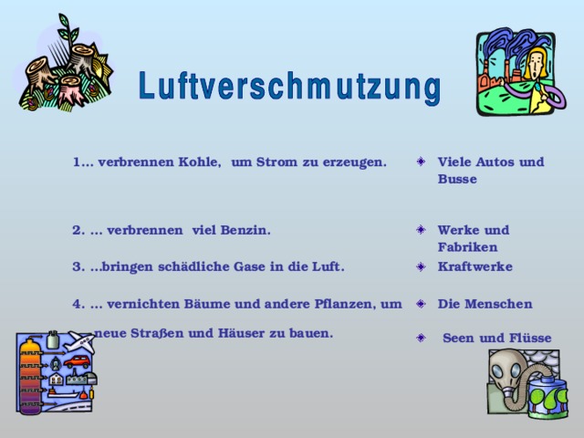 1… verbrennen Kohle, um Strom zu erzeugen.  Viele Autos und Busse 2. … verbrennen viel Benzin. Werke und Fabriken 3. …bringen schädliche Gase in die Luft. Kraftwerke 4. … vernichten Bäume und andere Pflanzen, um neue Straßen und Häuser zu bauen. D ie Menschen   Seen und Flüsse   