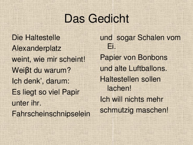 Das Gedicht Die Haltestelle Alexanderplatz weint, wie mir scheint! Wei β t du warum? Ich denk’, darum: Es liegt so viel Papir unter ihr. Fahrscheinschnipselein und sogar Schalen vom Ei. Papier von Bonbons und alte Luftballons. Haltestellen sollen lachen! Ich will nichts mehr schmutzig maschen! 