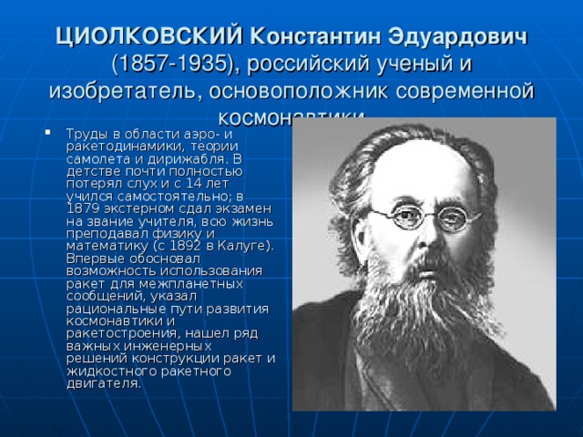 ЦИОЛКОВСКИЙ Константин Эдуардович (1857-1935), российский ученый и изобретатель, основоположник современной космонавтики Труды в области аэро- и ракетодинамики, теории самолета и дирижабля. В детстве почти полностью потерял слух и с 14 лет учился самостоятельно; в 1879 экстерном сдал экзамен на звание учителя, всю жизнь преподавал физику и математику (с 1892 в Калуге). Впервые обосновал возможность использования ракет для межпланетных сообщений, указал рациональные пути развития космонавтики и ракетостроения, нашел ряд важных инженерных решений конструкции ракет и жидкостного ракетного двигателя. 