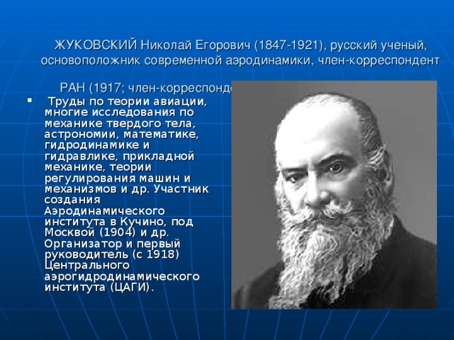 ЖУКОВСКИЙ Николай Егорович (1847-1921), русский ученый, основоположник современной аэродинамики, член-корреспондент РАН (1917; член-корреспондент Петербургской АН с 1894).     Труды по теории авиации, многие исследования по механике твердого тела, астрономии, математике, гидродинамике и гидравлике, прикладной механике, теории регулирования машин и механизмов и др. Участник создания Аэродинамического института в Кучино, под Москвой (1904) и др. Организатор и первый руководитель (с 1918) Центрального аэрогидродинамического института (ЦАГИ).  