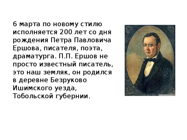6 марта по новому стилю исполняется 200 лет со дня рождения Петра Павловича Ершова, писателя, поэта, драматурга. П.П. Ершов не просто известный писатель, это наш земляк, он родился в деревне Безруково Ишимского уезда, Тобольской губернии. 