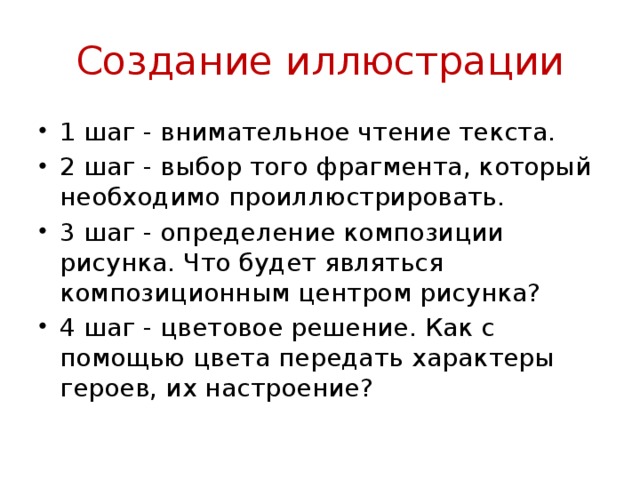 Создание иллюстрации 1 шаг - внимательное чтение текста. 2 шаг - выбор того фрагмента, который необходимо проиллюстрировать. 3 шаг - определение композиции рисунка. Что будет являться композиционным центром рисунка? 4 шаг - цветовое решение. Как с помощью цвета передать характеры героев, их настроение? 
