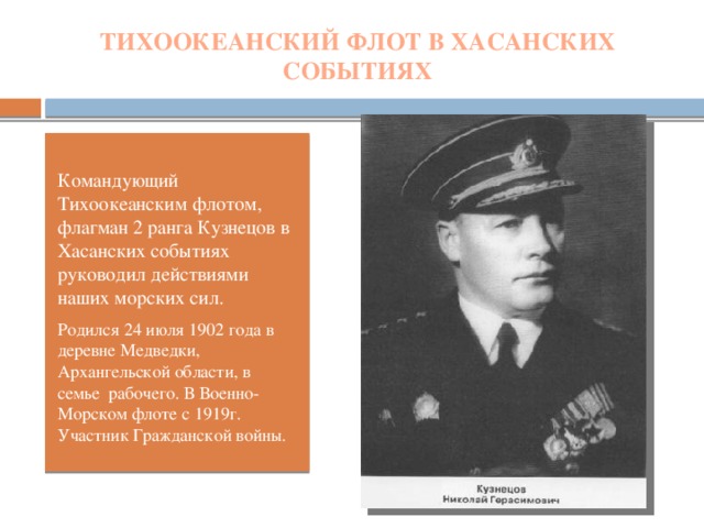 ТИХООКЕАНСКИЙ ФЛОТ В ХАСАНСКИХ СОБЫТИЯХ Командующий Тихоокеанским флотом, флагман 2 ранга Кузнецов в Хасанских событиях руководил действиями наших морских сил. Родился 24 июля 1902 года в деревне Медведки, Архангельской области, в семье рабочего. В Военно-Морском флоте с 1919г. Участник Гражданской войны.