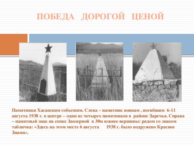 ПОБЕДА ДОРОГОЙ ЦЕНОЙ Памятники Хасанским событиям. Слева – памятник воинам , погибшим 6-11 августа 1938 г. в центре – один из четырех памятников в районе Заречья. Справа – памятный знак на сопке Заозерной в 30м южнее вершины: рядом со знаком табличка: «Здесь на этом месте 6 августа 1938 г. было водружено Красное Знамя».