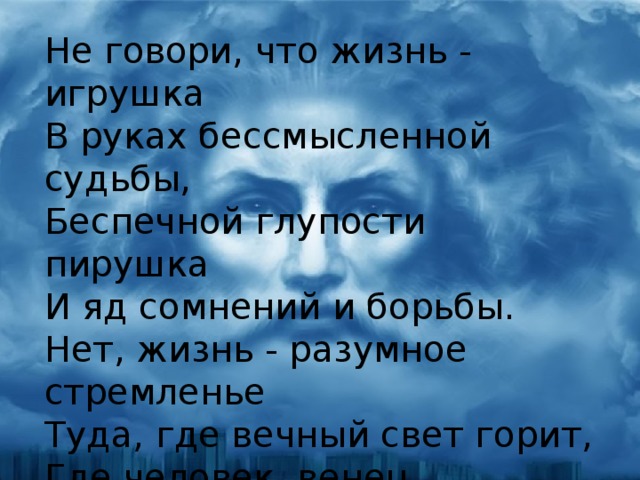 Не говори, что жизнь - игрушка  В руках бессмысленной судьбы,  Беспечной глупости пирушка  И яд сомнений и борьбы.  Нет, жизнь - разумное стремленье  Туда, где вечный свет горит,  Где человек, венец творенья,  Над миром высоко царит.  Семён Надсон 