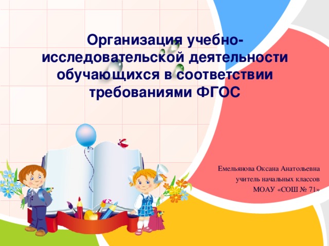    Организация учебно-исследовательской деятельности обучающихся в соответствии требованиями ФГОС     Емельянова Оксана Анатольевна учитель начальных классов МОАУ «СОШ № 71» 