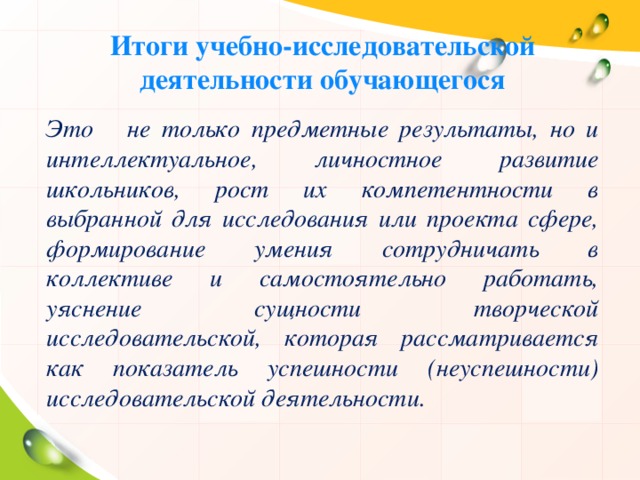 Итоги учебно-исследовательской деятельности обучающегося Это не только предметные результаты, но и интеллектуальное, личностное развитие школьников, рост их компетентности в выбранной для исследования или проекта сфере, формирование умения сотрудничать в коллективе и самостоятельно работать, уяснение сущности творческой исследовательской, которая рассматривается как показатель успешности (неуспешности) исследовательской деятельности. 