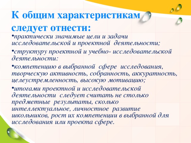 К общим характеристикам следует отнести: практически значимые цели и задачи исследовательской и проектной деятельности; структуру проектной и учебно- исследовательской деятельности: компетенцию в выбранной сфере исследования, творческую активность, собранность, аккуратность, целеустремленность, высокую мотивацию; итогами проектной и исследовательской деятельности следует считать не столько предметные результаты, сколько интеллектуальное, личностное развитие школьников, рост их компетенции в выбранной для исследования или проекта сфере.  