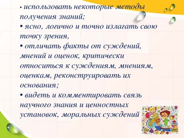 •   использовать некоторые методы получения знаний; •  ясно, логично и точно излагать свою точку зрения, •  отличать факты от суждений, мнений и оценок, критически относиться к суждениям, мнениям, оценкам, реконструировать их основания; •  видеть и комментировать связь научного знания и ценностных установок, моральных суждений 
