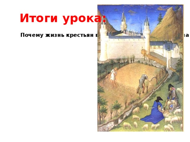  Итоги урока: Почему жизнь крестьян в раннее Средневековье была очень тяжелой? Чем она отличалась от жизни римских рабов? Средневековая французская пословица гласит: «С кого раз сдерешь шкуру, того не пострижешь дважды». О ком в ней говорится? В чем ее смысл? Почему в это время было неизбежно господство натурального хозяйства? 