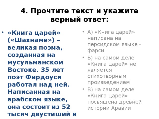 4. Прочтите текст и укажите верный ответ: «Книга царей» («Шахнаме») – великая поэма, созданная на мусульманском Востоке. 35 лет поэт Фирдоуси работал над ней. Написанная на арабском языке, она состоит из 52 тысяч двустиший и посвящена древней истории Персии. На самом деле А) «Книга царей» написана на персидском языке – фарси Б) на самом деле «Книга царей» не является стихотворным произведением В) на самом деле «Книга царей» посвящена древней истории Аравии 