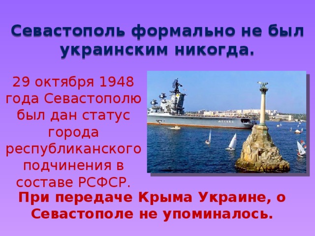 Севастополь формально не был украинским никогда. 29 октября 1948 года Севастополю был дан статус города республиканского подчинения в составе РСФСР. При передаче Крыма Украине, о Севастополе не упоминалось. 