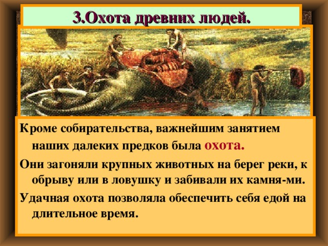 3.Охота древних людей. Кроме собирательства, важнейшим занятием наших далеких предков была охота.  Они загоняли крупных животных на берег реки, к обрыву или в ловушку и забивали их камня-ми. Удачная охота позволяла обеспечить себя едой на длительное время. 