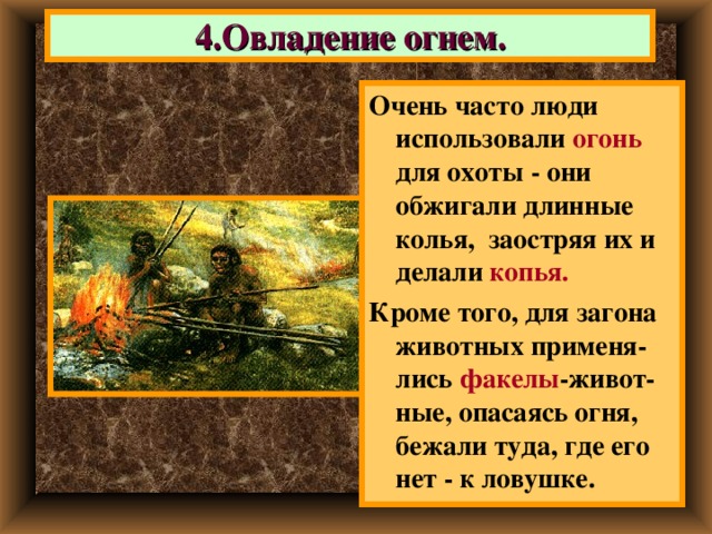 4.Овладение огнем. Очень часто люди использовали огонь для охоты  - они обжигали длинные колья, заостряя их и делали копья. Кроме того, для загона животных применя- лись факелы -живот-ные, опасаясь огня, бежали туда, где его нет - к ловушке. 