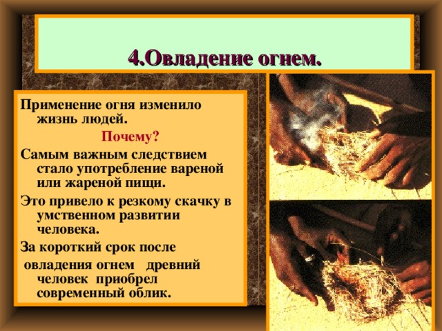 4.Овладение огнем. Применение огня изменило жизнь людей. Почему? Самым важным следствием стало употребление вареной или жареной пищи. Это привело к резкому скачку в умственном развитии человека. За короткий срок после  овладения огнем древний человек приобрел современный облик. 