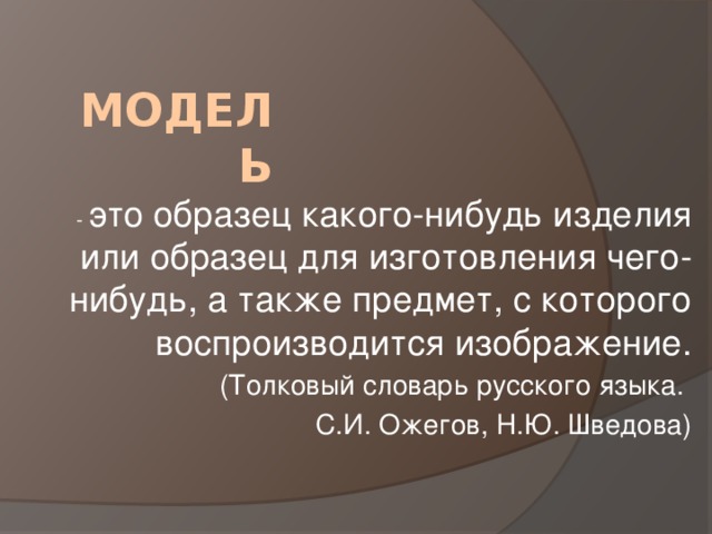 Модель  - это образец какого-нибудь изделия или образец для изготовления чего-нибудь, а также предмет, с которого воспроизводится изображение. (Толковый словарь русского языка. С.И. Ожегов, Н.Ю. Шведова) 