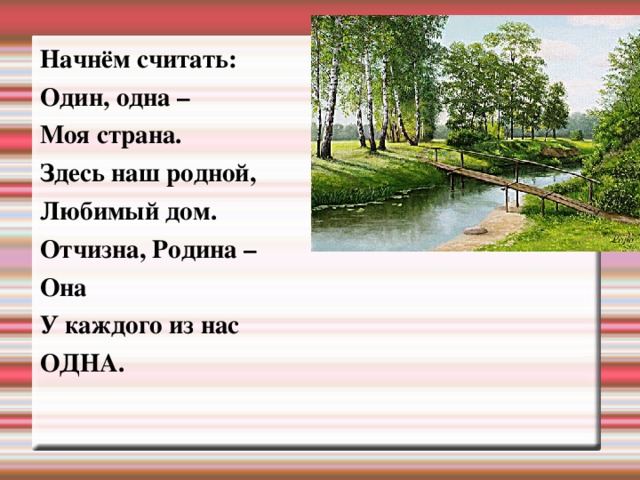 Начнём считать: Один, одна – Моя страна. Здесь наш родной, Любимый дом. Отчизна, Родина – Она У каждого из нас ОДНА. 