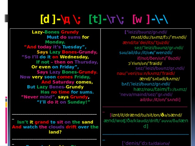 [d]- \д\; [t]- \т\; [w] -\-\ Lazy- Bones  Grundy  Must  do  sums  for  Monday. [‘ leizi / b ә unz/gr ʌ ndi/ “ And today  it’s  Tuesday”,  m ʌ st/du:/s ʌ mz/f ɔ :/’m ʌ ndi/  Says  Lazy  Bones -Grundy, æ nd/tә’dei/its/’tjuzdi/ “ So I’ll do it on  Wednesday,  sez/’leizi / b ә unz/gr ʌ ndi/  If not – then on Thursday, s ә u/ail/du:/it/ ɒ n/ ’wenzdi/  if/n ɒ t/ðen/ ɒ n/’ θ ә zdi/ Or even on Friday”,  Says Lazy Bones- Grundy. ɔ’rivn/ ɒ n/’fraidi/   sez/’leizi / b ә unz/gr ʌ ndi/ Now  very  soon  comes  Friday, nau/’veri/su:n/kʌmz/’fraidi/  And  Saturday  comes,  æ nd/’sʌt ә di/kʌmz/ But  Lazy  Bones- Grundy bʌt\’leizi / b ә unz/gr ʌ ndi/  Has  no time for sums. “ Never mind”, says  Grundy ,  h æ z/nә u/taim/f ɔ :/s ʌ mz/ ‘ nevә/maind/sez/’gr ʌ ndi/  “ I’ll do it on  Sunday!”  ail/du:/it/ ɒ n/’sʌndi]  ________________________________________ ________________________________________ [ iznt/it/dr æ nd/tu/sit/ɒn/ ð ә /s æ nd/ Isn’t it grand  to  sit  on  the  sand ænd/w ɒʧ/ ð ә/klaudz/drift/’ ә uv ә /ð ә /l ænd] And watch the  clouds  drift  over the land? ____________________________________ ________________________________________ [‘denis/’d ɔ:t ә /dai ә n ә / Denny’s  daughter Diana Doesn’t  dislike  darning. d ʌ znt/dis’laik/’da:niŋ]   