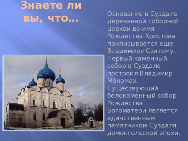 Знаете ли вы, что… Основание в Суздале деревянной соборной церкви во имя Рождества Христова приписывается еще Владимиру Святому. Первый каменный собор в Суздале построил Владимир Мономах. Существующий белокаменный собор Рождества Богоматери является единственным памятником Суздаля домонгольской эпохи. 