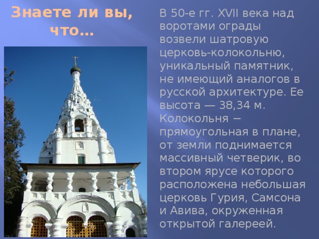 Знаете ли вы, что… В 50-е гг. XVII века над воротами ограды возвели шатровую церковь-колокольню, уникальный памятник, не имеющий аналогов в русской архитектуре. Ее высота — 38,34 м. Колокольня − прямоугольная в плане, от земли поднимается массивный четверик, во втором ярусе которого расположена небольшая церковь Гурия, Самсона и Авива, окруженная открытой галереей. 