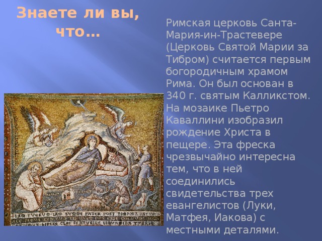 Знаете ли вы, что… Римская церковь Санта-Мария-ин-Трастевере (Церковь Святой Марии за Тибром) считается первым богородичным храмом Рима. Он был основан в 340 г. святым Калликстом. На мозаике Пьетро Каваллини изобразил рождение Христа в пещере. Эта фреска чрезвычайно интересна тем, что в ней соединились свидетельства трех евангелистов (Луки, Матфея, Иакова) с местными деталями. 