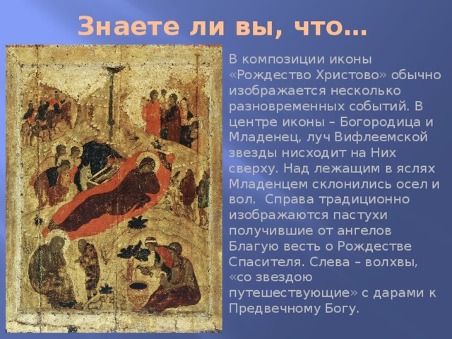 Знаете ли вы, что… В композиции иконы «Рождество Христово» обычно изображается несколько разновременных событий. В центре иконы – Богородица и Младенец, луч Вифлеемской звезды нисходит на Них сверху. Над лежащим в яслях Младенцем склонились осел и вол. Справа традиционно изображаются пастухи получившие от ангелов Благую весть о Рождестве Спасителя. Слева – волхвы, «со звездою путешествующие» с дарами к Предвечному Богу. 
