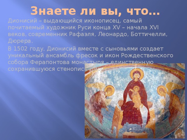 Знаете ли вы, что… Дионисий – выдающийся иконописец, самый почитаемый художник Руси конца XV – начала XVI веков, современник Рафаэля, Леонардо, Боттичелли, Дюрера. В 1502 году, Дионисий вместе с сыновьями создает уникальный ансамбль фресок и икон Рождественского собора Ферапонтова монастыря – единственную сохранившуюся стенопись Дионисия. 