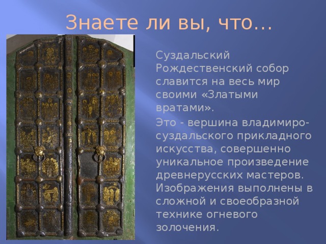 Знаете ли вы, что… Суздальский Рождественский собор славится на весь мир своими «Златыми вратами». Это - вершина владимиро-суздальского прикладного искусства, совершенно уникальное произведение древнерусских мастеров. Изображения выполнены в сложной и своеобразной технике огневого золочения. 