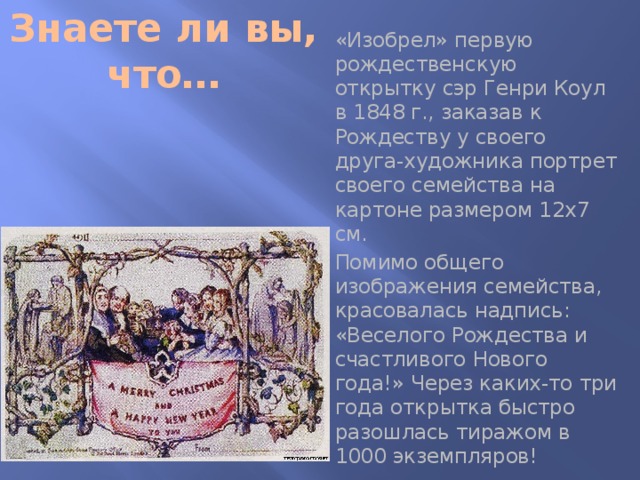 Знаете ли вы, что… «Изобрел» первую рождественскую открытку сэр Генри Коул в 1848 г., заказав к Рождеству у своего друга-художника портрет своего семейства на картоне размером 12x7 см. Помимо общего изображения семейства, красовалась надпись: «Веселого Рождества и счастливого Нового года!» Через каких-то три года открытка быстро разошлась тиражом в 1000 экземпляров!  