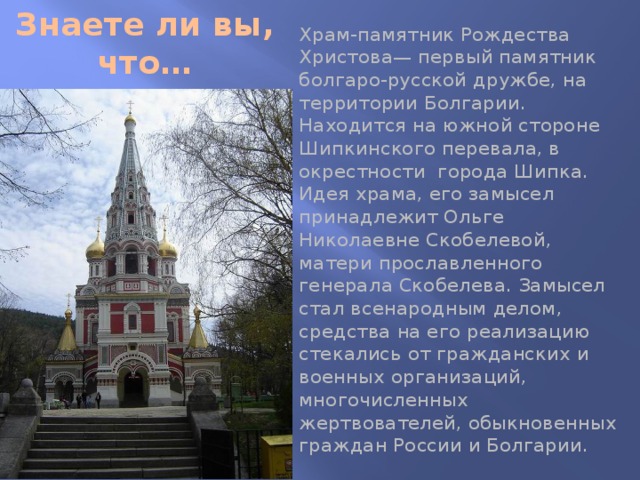 Знаете ли вы, что… Храм-памятник Рождества Христова— первый памятник болгаро-русской дружбе, на территории Болгарии. Находится на южной стороне Шипкинского перевала, в окрестности города Шипка. Идея храма, его замысел принадлежит Ольге Николаевне Скобелевой, матери прославленного генерала Скобелева. Замысел стал всенародным делом, средства на его реализацию стекались от гражданских и военных организаций, многочисленных жертвователей, обыкновенных граждан России и Болгарии. 