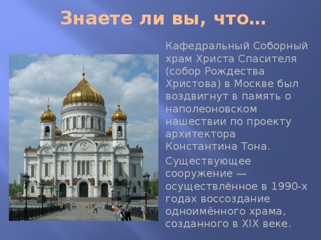 Знаете ли вы, что… Кафедральный Соборный храм Христа Спасителя (собор Рождества Христова) в Москве был воздвигнут в память о наполеоновском нашествии по проекту архитектора Константина Тона. Существующее сооружение — осуществлённое в 1990-х годах воссоздание одноимённого храма, созданного в XIX веке. 