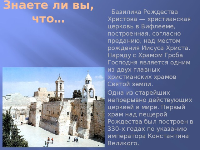Знаете ли вы, что…  Базилика Рождества Христова — христианская церковь в Вифлееме, построенная, согласно преданию, над местом рождения Иисуса Христа. Наряду с Храмом Гроба Господня является одним из двух главных христианских храмов Святой земли.  Одна из старейших непрерывно действующих церквей в мире. Первый храм над пещерой Рождества был построен в 330-х годах по указанию императора Константина Великого. 