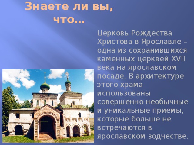 Знаете ли вы, что… Церковь Рождества Христова в Ярославле – одна из сохранившихся каменных церквей XVII века на ярославском посаде. В архитектуре этого храма использованы совершенно необычные и уникальные приемы, которые больше не встречаются в ярославском зодчестве . 