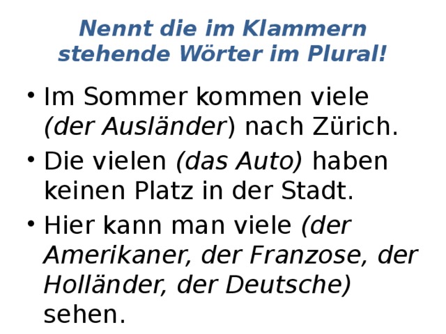 Nennt die im Klammern stehende Wörter im Plural! Im Sommer kommen viele (der Ausländer ) nach Zürich. Die vielen (das Auto) haben keinen Platz in der Stadt. Hier kann man viele (der Amerikaner, der Franzose, der Holländer, der Deutsche) sehen. 