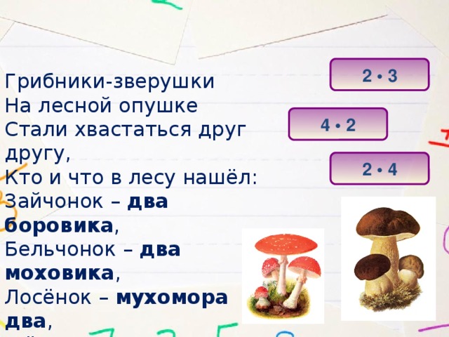 2 • 3 Грибники-зверушки На лесной опушке Стали хвастаться друг другу, Кто и что в лесу нашёл: Зайчонок – два боровика , Бельчонок – два моховика , Лосёнок – мухомора два , А ёжик – две волнушки . Сосчитайте-ка скорей Все грибы у тех зверей! 4 • 2 2 • 4