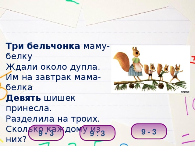Три бельчонка маму-белку Ждали около дупла. Им на завтрак мама-белка Девять шишек принесла. Разделила на троих. Сколько каждому из них? 9 - 3 9 • 3 9 : 3