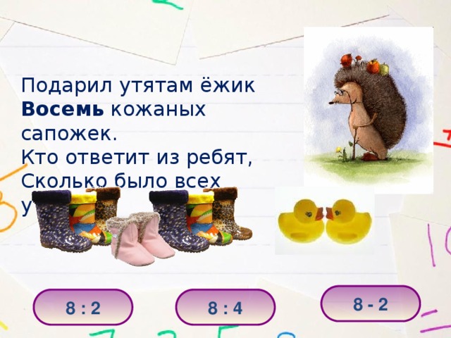 Подарил утятам ёжик Восемь кожаных сапожек. Кто ответит из ребят, Сколько было всех утят? 8 - 2 8 : 2 8 : 4