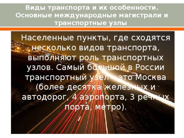 Виды транспорта и их особенности. Основные международные магистрали и транспортные узлы Населенные пункты, где сходятся несколько видов транспорта, выполняют роль транспортных узлов. Самый большой в России транспортный узел – это Москва (более десятка железных и автодорог, 4 аэропорта, 3 речных порта, метро). 