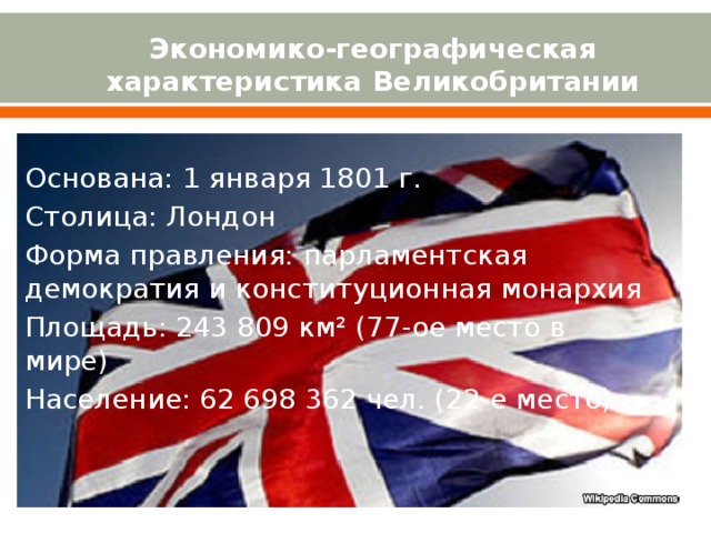 Экономико-географическая характеристика Великобритании Основана: 1 января 1801 г. Столица: Лондон Форма правления: парламентская демократия и конституционная монархия Площадь: 243 809 км² (77-ое место в мире) Население: 62 698 362 чел. (22-е место) 