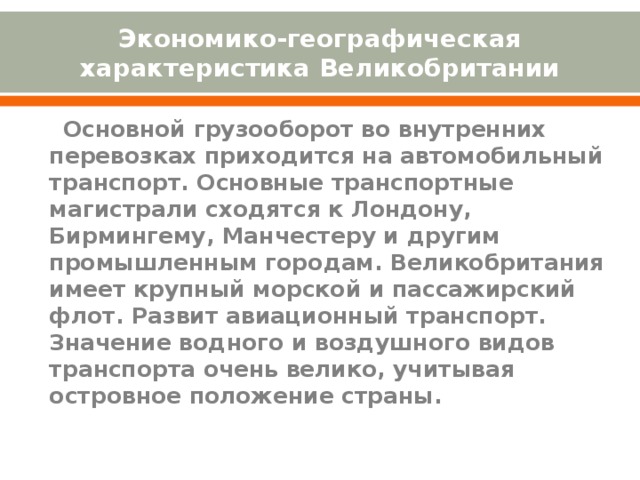 Экономико-географическая характеристика Великобритании    Основной грузооборот во внутренних перевозках приходится на автомобильный транспорт. Основные транспортные магистрали сходятся к Лондону, Бирмингему, Манчестеру и другим промышленным городам. Великобритания имеет крупный морской и пассажирский флот. Развит авиационный транспорт. Значение водного и воздушного видов транспорта очень велико, учитывая островное положение страны. 