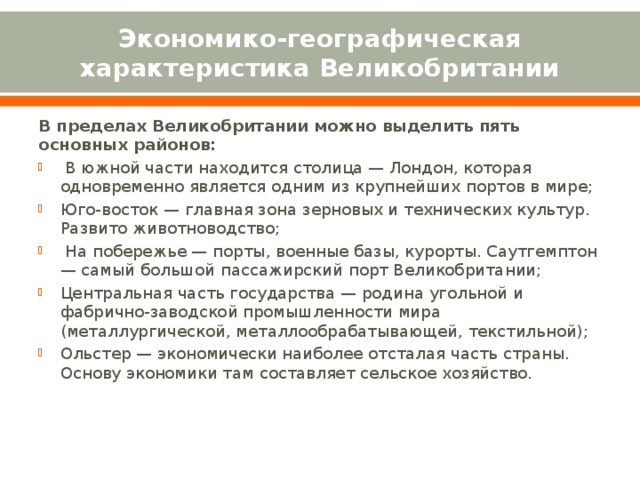 Экономико-географическая характеристика Великобритании В пределах Великобритании можно выделить пять основных районов:   В южной части находится столица — Лондон, которая одновременно является одним из крупнейших портов в мире; Юго-восток — главная зона зерновых и технических культур. Развито животноводство;   На побережье — порты, военные базы, курорты. Саутгемптон — самый большой пассажирский порт Великобритании; Центральная часть государства — родина угольной и фабрично-заводской промышленности мира (металлургической, металлообрабатывающей, текстильной); Ольстер — экономически наиболее отсталая часть страны. Основу экономики там составляет сельское хозяйство. 