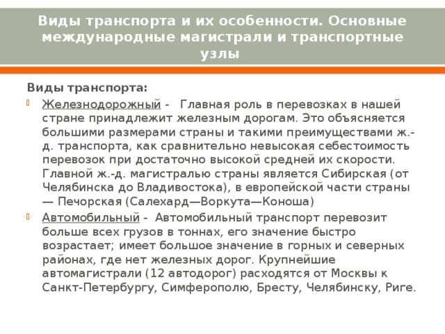 Виды транспорта и их особенности. Основные международные магистрали и транспортные узлы Виды транспорта: Железнодорожный -   Главная роль в перевозках в нашей стране принадлежит железным дорогам. Это объясняется большими размерами страны и такими преимуществами ж.-д. транспорта, как сравнительно невысокая себестоимость перевозок при достаточно высокой средней их скорости. Главной ж.-д. магистралью страны является Сибирская (от Челябинска до Владивостока), в европейской части страны — Печорская (Салехард—Воркута—Коноша) Автомобильный - Автомобильный транспорт перевозит больше всех грузов в тоннах, его значение быстро возрастает; имеет большое значение в горных и северных районах, где нет железных дорог. Крупнейшие автомагистрали (12 автодорог) расходятся от Москвы к Санкт-Петербургу, Симферополю, Бресту, Челябинску, Риге. 