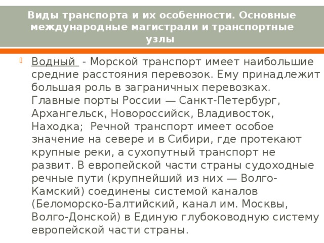 Виды транспорта и их особенности. Основные международные магистрали и транспортные узлы Водный - Морской транспорт имеет наибольшие средние расстояния перевозок. Ему принадлежит большая роль в заграничных перевозках. Главные порты России — Санкт-Петербург, Архангельск, Новороссийск, Владивосток, Находка;  Речной транспорт имеет особое значение на севере и в Сибири, где протекают крупные реки, а сухопутный транспорт не развит. В европейской части страны судоходные речные пути (крупнейший из них — Волго-Камский) соединены системой каналов (Беломорско-Балтийский, канал им. Москвы, Волго-Донской) в Единую глубоководную систему европейской части страны.      